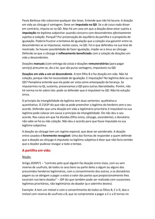 Paula Barbosa não subscreve qualquer das teses. Entende que não há lacuna. A doação
em vida ao cônjuge é vantagem. Deve ser imputada na QD. Se o de cuius nada disser
em contrário, imputa-se na QD. Mas há um caso em que a doação deve estar sujeita a
imputação na legítima subjectiva: quando concorra com descendentes efectivamente
sujeitos a colação. Porquê? Por preservação do equilíbrio da partilha e o propósito de
igualação. Poderia frustrar a tentativa de igualação que a colação visa garantir entre os
descendentes se se imputasse, nestes casos, na QD. Foi o que defendeu na sua tese de
mestrado. Se houver possibilidade de fazer igualação, impõe-se o ónus ao cônjuge.
Defende-se que o cônjuge é reflexamente beneficiado com a colação de doações em
vida a descendentes.
Doações manuais (com entrega da coisa) e doações remuneratórias (para pagar
serviço) presume-se, diz a lei, que são puras vantagens, imputáveis na QD.
Doações em vida a um só descendente. A tem filho B e faz doação em vida. Não há
colação, porque não há necessidade de igualação. E imputação? Na legítima dele ou na
QD? Pamplona entende que ela pode ser vista como antecipação da herança. Se
imputarmos na QI, sustenta, preservamos a QD para outras liberalidades. Porém, não
há norma na lei sobre isto: pode-se defender que é imputável na QD. Não há solução
única.
O princípio da intangibilidade da legítima tem duas vertentes: qualitativa e
quantitativa. O 2163º diz que não se pode preencher a legítima do herdeiro sem o seu
acordo. Defender que uma doação em vida a legitimário prioritário é imputável na sua
legítima pode colocar em causa o princípio da intangibilidade. Ele não deu o seu
acordo. Nos casos em que há dúvidas (filho único, cônjuge, ascendente), o donatário
não sabe se há ou não colação. Não deu o acordo para que fosse imputada na sua
legítima subjectiva.
A doação ao cônjuge tem um regime especial, que deve ser ponderado. A doação
entre casados é livremente revogável. Uma das formas de responder a quem defende
que a doação ao cônjuge é imputada na legítima subjetiva é dizer que não faria sentido
que o doador pudesse revogar a todo o tempo.
A partilha em vida:
Noção:
Artigo 2039º/1 – “contrato pelo qual alguém faz doação entre vivos, com ou sem
reserva de usufruto, de todos os seus bens ou parte deles a algum ou alguns dos
presumidos herdeiros legitimários, com o consentimento dos outros, e os donatários
pagam ou se obrigam a pagar a estes o valor das partes que proporcionalmente lhes
tocariam nos bens doados” – JDP diz que também pode ser realizada com sucessíveis
legítimos prioritários, não legitimários do doador (p.e sobrinho destes).
Exemplo: A tem um imóvel e com o consentimento de todos os filhos B, C e D, doa o
imóvel com reserva de usufruto a B, que se compromete a pagar a C e a D tornas no
 