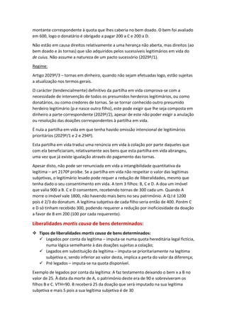 montante correspondente à quota que lhes caberia no bem doado. O bem foi avaliado
em 600, logo o donatário é obrigado a pagar 200 a C e 200 a D.
Não estão em causa direitos relativamente a uma herança não aberta, mas direitos (ao
bem doado e às tornas) que são adquiridos pelos sucessíveis legitimários em vida do
de cuius. Não assume a natureza de um pacto sucessório (2029º/1).
Regime:
Artigo 2029º/3 – tornas em dinheiro, quando não sejam efetuadas logo, estão sujeitas
a atualização nos termos gerais.
O carácter (tendencialmente) definitivo da partilha em vida comprova-se com a
necessidade de intervenção de todos os presumidos herdeiros legitimários, ou como
donatários, ou como credores de tornas. Se se tornar conhecido outro presumido
herdeiro legitimário (p.e nasce outro filho), este pode exigir que lhe seja composta em
dinheiro a parte correspondente (2029º/2), apesar de este não poder exigir a anulação
ou resolução das doações correspondentes à partilha em vida.
É nula a partilha em vida em que tenha havido omissão intencional de legitimários
prioritários (2029º/1 e 2 e 294º).
Esta partilha em vida traduz uma renúncia em vida à colação por parte daqueles que
com ela beneficiariam, relativamente aos bens que esta partilha em vida abrangeu,
uma vez que já existe igualação através do pagamento das tornas.
Apesar disto, não pode ser renunciada em vida a intangibilidade quantitativa da
legítima – art 2170º proíbe. Se a partilha em vida não respeitar o valor das legítimas
subjetivas, o legitimário lesado pode requer a redução de lliberalidades, mesmo que
tenha dado o seu consentimento em vida. A tem 3 filhos: B, C e D. A doa um imóvel
que valia 900 a B. C e D consentem, recebendo tornas de 300 cada um. Quando A
morre o imóvel vale 1800, não havendo mais bens no seu património. A Q.I é 1200
pois é 2/3 do donatum. A legítima subjetiva de cada filho seria então de 400. Porém C
e D só tinham recebido 300, podendo requerer a redução por inoficiosidade da doação
a favor de B em 200 (100 por cada requerente).
Liberalidades mortis causa de bens determinados:
 Tipos de liberalidades mortis causa de bens determinados:
 Legados por conta da legítima – imputa-se numa quota hereditária legal fictícia,
numa lógica semelhante à das doações sujeitas a colação;
 Legados em substituição da legítima – imputa-se prioritariamente na legítima
subjetiva e, sendo inferior ao valor desta, implica a perta do valor da diferença;
 Pré legados – imputa-se na quota disponível.
Exemplo de legados por conta da legítima: A faz testamento deixando o bem x a B no
valor de 25. À data da morte de A, o património deste era de 90 e sobreviveram os
filhos B e C. VTH=90. B receberá 25 da doação que será imputado na sua legítima
subjetiva e mais 5 pois a sua legítima subjetiva é de 30
 