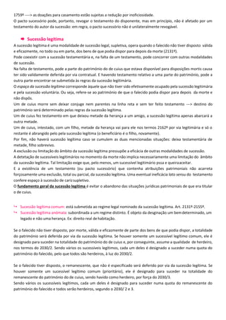 1759º ----> as doações para casamento estão sujeitas a redução por inoficiosidade.
O pacto sucessório pode, portanto, revogar o testamento do disponente, mas em princípio, não é afetado por um
testamento do autor da sucessão: em regra, o pacto sucessório não é unilateralmente revogável.
 Sucessão legítima
A sucessão legítima é uma modalidade de sucessão legal, supletiva, opera quando o falecido não tiver disposto válida
e eficazmente, no todo ou em parte, dos bens de que podia dispor para depois da morte (2131º).
Pode coexistir com a sucessão testamentária e, na falta de um testamento, pode concorrer com outras modalidades
de sucessão.
Na falta de testamento, pode a parte do património do de cuius que estava disponível para disposições mortis causa
ter sido validamente deferida por via contratual. E havendo testamento relativo a uma parte do património, pode a
outra parte encontrar-se submetida às regras da sucessão legitimária.
O espaço da sucessão legítima corresponde àquele que não tiver sido efetivamente ocupado pela sucessão legitimária
e pela sucessão voluntária. Ou seja, refere-se ao património de que o falecido podia dispor para depois da morte e
não dispôs.
Um de cuius morre sem deixar conjuge nem parentes na linha reta e sem ter feito testamento ---> destino do
património será determinado pelas regras da sucessão legítima.
Um de cuius fez testamento em que deixou metade da herança a um amigo, a sucessão legítima apenas abarcará a
outra metade.
Um de cuius, intestado, com um filho, metade da herança vai para ele nos termos 2162º por via legitimária e só o
restante é abrangido pelo pela sucessão legítima (o beneficiário é o filho, novamente).
Por fim, não haverá sucessão legítima caso se cumulem as duas mencionadas situações: deixa testamentária de
metade, filho sobrevivo.
A exclusão ou limitação do âmbito da sucessão legítima pressupõe a eficácia de outras modalidades de sucessão.
A detetação de sucessíveis legitimários no momento da morte não implica necessariamente uma limitação do âmbito
da sucessão legítima. Tal limitação exige que, pelo menos, um sucessível legitimário pssa e queiraaceitar.
E a existência de um testamento (ou pacto sucessório) que contenha atribuições patrimoniais não acarreta
forçosamente uma exclusão, total ou parcial, da sucessão legítima. Uma eventual ineficácia lato sensu do testamento
confere espaço à sucessão de carizsupletivo.
O fundamento geral da sucessão legítima é evitar o abandono das situações jurídicas patrimoniais de que era titular
o de cuius.
 Sucessão legítima comum: está submetida ao regime legal nominado da sucessão legítima. Art. 2131º-2155º.
 Sucessão legítima anómala: subordinada a um regime distinto. É objeto da desginação um bemdeterminado, um
legado e não uma herança. Ex: direito real dehabitação.
Se o falecido não tiver disposto, por morte, válida e eficazmente de parte dos bens de que podia dispor, a totalidade
do património será deferida por via da sucessão legítima. Se houver somente um sucessível legítimo comum, ele é
designado para suceder na totalidade do património do de cuius e, por conseguinte, assume a qualidade de herdeiro,
nos termos do 2030/2. Sendo vários os sucessíveis legítimos, cada um deles é designado a suceder numa quota do
património do falecido, pelo que todos são herdeiros, à luz do 2030/2.
Se o falecido tiver disposto, o remanescente, que não é especificado será deferido por via da sucessão legítima. Se
houver somente um sucessível legítimo comum (prioritário), ele é designado para suceder na totalidade do
remanescente do património do de cuius, sendo havido como herdeiro, por força do 2030/3.
Sendo vários os sucessíveis legítimos, cada um deles é designado para suceder numa quota do remanescente do
património do falecido e todos serão herdeiros, segundo o 2030/ 2 e 3.
 