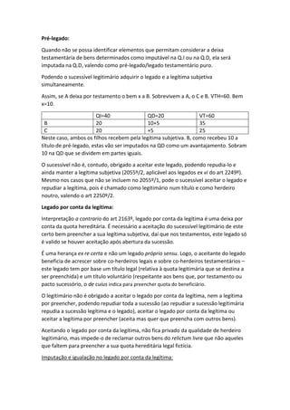 Pré-legado:
Quando não se possa identificar elementos que permitam considerar a deixa
testamentária de bens determinados como imputável na Q.I ou na Q.D, ela será
imputada na Q.D, valendo como pré-legado/legado testamentário puro.
Podendo o sucessível legitimário adquirir o legado e a legítima subjetiva
simultaneamente.
Assim, se A deixa por testamento o bem x a B. Sobrevivem a A, o C e B. VTH=60. Bem
x=10.
QI=40 QD=20 VT=60
B 20 10+5 35
C 20 +5 25
Neste caso, ambos os filhos recebem pela legítima subjetiva. B, como recebeu 10 a
título de pré-legado, estas vão ser imputados na QD como um avantajamento. Sobram
10 na QD que se dividem em partes iguais.
O sucessível não é, contudo, obrigado a aceitar este legado, podendo repudia-lo e
ainda manter a legítima subjetiva (2055º/2, aplicável aos legados ex vi do art 2249º).
Mesmo nos casos que não se incluem no 2055º/1, pode o sucessível aceitar o legado e
repudiar a legítima, pois é chamado como legitimário num título e como herdeiro
noutro, valendo o art 2250º/2.
Legado por conta da legítima:
Interpretação a contrario do art 2163º, legado por conta da legítima é uma deixa por
conta da quota hereditária. É necessário a aceitação do sucessível legitimário de este
certo bem preencher a sua legítima subjetiva, daí que nos testamentos, este legado só
é valido se houver aceitação após abertura da sucessão.
É uma herança ex re certa e não um legado próprio sensu. Logo, o aceitante do legado
beneficia de acrescer sobre co-herdeiros legais e sobre co-herdeiros testamentários –
este legado tem por base um título legal (relativa à quota legitimária que se destina a
ser preenchida) e um título voluntário (respeitante aos bens que, por testamento ou
pacto sucessório, o de cuius indica para preencher quota do beneficiário.
O legitimário não é obrigado a aceitar o legado por conta da legítima, nem a legítima
por preencher, podendo repudiar toda a sucessão (ao repudiar a sucessão legitimária
repudia a sucessão legítima e o legado), aceitar o legado por conta da legítima ou
aceitar a legítima por preencher (aceita mas quer que preencha com outros bens).
Aceitando o legado por conta da legítima, não fica privado da qualidade de herdeiro
legitimário, mas impede-o de reclamar outros bens do relictum livre que não aqueles
que faltem para preencher a sua quota hereditária legal fictícia.
Imputação e igualação no legado por conta da legítima:
 