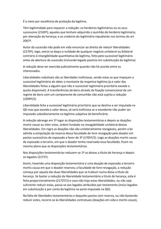 É o meio por excelência de proteção da legítima.
Têm legitimidade para requerer a redução: os herdeiros legitimários ou os seus
sucessores (2169º); aqueles que tenham adquirido o quinhão do herdeiro legitimário,
por alienação da herança; e os credores do legitimário repudiante nos termos do art
2067º.
Autor da sucessão não pode em vida renunciar ao direito de reduzir liberalidades
(2170º), logo, extrai-se daqui a nulidade de qualquer negócio unilateral ou bilateral
contrário à intangibilidade quantitativa da legítima, feito pelo sucessível legitimário
antes da abertura da sucessão (incluindo legado pactício em substituição da legítima).
A redução deve ser exercida judicialmente quando não há acordo entre os
interessados.
Liberalidades redutíveis são as liberdades inoficiosas, sendo estas as que impeçam o
sucessível legitimário de obter o montante da respetiva legítima (p.e valor das
liberalidades feitas a alguém que não e sucessível legitimário prioritário excede a
quota disponível). A transferências de bens através da fixação convencional de um
regime de bens com um componente de comunhão não está sujeita a redução
(1699º/2).
Liberalidade feita a sucessível legitimário prioritário que se destina a ser imputada na
QD mas que exceda o valor dessa, só será inoficiosa se o excedente não puder ser
imputado subsidiariamente na legítima subjetiva do beneficiário.
A redução abrange em 1º lugar as disposições testamentárias e depois as doações
mortis causa ou inter vivos, ordem fundada na revogabilidade unilateral destas
liberalidades. Em regra as doações não são unilateralmente revogáveis, porém a lei
admite a estipulação da reserva dessa faculdade de livre revogação pelo doador em
pactos sucessórios de esposado a favor de 3º (1705º/2). Logo as doações mortis causa
de esposado a terceiro, em que o doador tenha reservado essa faculdade, ficam no
mesmo plano que as disposições testamentárias.
Nas disposições testamentárias reduzem-se 1º as deixas a título de herança e depois
os legados (2171º).
Assim, havendo uma disposição testamentária e uma doação de esposado a terceiro
mortis causa em que o doador reservou a faculdade de livre revogação, a redução
começa por aquela das duas liberalidades que se traduzir numa deixa a título de
herança. Se bastar a redução da liberalidade testamentária a titulo de herança, esta é
feita proporcionalmente (2172º/1) e caso não haja estas liberalidades, ou não seja
suficiente reduzir estas, passa-se aos legados atribuídos por testamento (inclui legados
em substituição e por conta da legítima na parte imputada na QD).
Na falta de liberdades testamentárias e daqueles pactos com reserva, ou não bastando
reduzir estes, recorre-se às liberalidades contratuais (doações em vida e mortis causa),
 