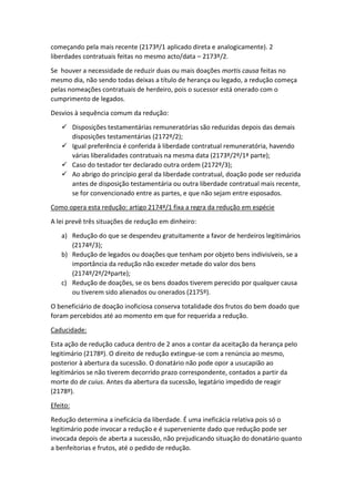 começando pela mais recente (2173º/1 aplicado direta e analogicamente). 2
liberdades contratuais feitas no mesmo acto/data – 2173º/2.
Se houver a necessidade de reduzir duas ou mais doações mortis causa feitas no
mesmo dia, não sendo todas deixas a título de herança ou legado, a redução começa
pelas nomeações contratuais de herdeiro, pois o sucessor está onerado com o
cumprimento de legados.
Desvios à sequência comum da redução:
 Disposições testamentárias remuneratórias são reduzidas depois das demais
disposições testamentárias (2172º/2);
 Igual preferência é conferida à liberdade contratual remuneratória, havendo
várias liberalidades contratuais na mesma data (2173º/2º/1ª parte);
 Caso do testador ter declarado outra ordem (2172º/3);
 Ao abrigo do princípio geral da liberdade contratual, doação pode ser reduzida
antes de disposição testamentária ou outra liberdade contratual mais recente,
se for convencionado entre as partes, e que não sejam entre esposados.
Como opera esta redução: artigo 2174º/1 fixa a regra da redução em espécie
A lei prevê três situações de redução em dinheiro:
a) Redução do que se despendeu gratuitamente a favor de herdeiros legitimários
(2174º/3);
b) Redução de legados ou doações que tenham por objeto bens indivisíveis, se a
importância da redução não exceder metade do valor dos bens
(2174º/2º/2ªparte);
c) Redução de doações, se os bens doados tiverem perecido por qualquer causa
ou tiverem sido alienados ou onerados (2175º).
O beneficiário de doação inoficiosa conserva totalidade dos frutos do bem doado que
foram percebidos até ao momento em que for requerida a redução.
Caducidade:
Esta ação de redução caduca dentro de 2 anos a contar da aceitação da herança pelo
legitimário (2178º). O direito de redução extingue-se com a renúncia ao mesmo,
posterior à abertura da sucessão. O donatário não pode opor a usucapião ao
legitimários se não tiverem decorrido prazo correspondente, contados a partir da
morte do de cuius. Antes da abertura da sucessão, legatário impedido de reagir
(2178º).
Efeito:
Redução determina a ineficácia da liberdade. É uma ineficácia relativa pois só o
legitimário pode invocar a redução e é superveniente dado que redução pode ser
invocada depois de aberta a sucessão, não prejudicando situação do donatário quanto
a benfeitorias e frutos, até o pedido de redução.
 