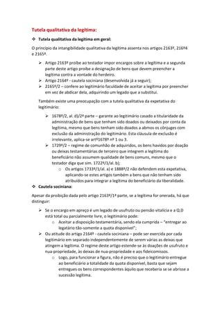 Tutela qualitativa da legítima:
 Tutela qualitativa da legítima em geral:
O princípio da intangibilidade qualitativa da legítima assenta nos artigos 2163º, 216º4
e 2165º.
 Artigo 2163º proíbe ao testador impor encargos sobre a legítima e a segunda
parte deste artigo proíbe a designação de bens que devem preencher a
legítima contra a vontade do herdeiro.
 Artigo 2164º - cautela sociniana (desenvolvida já a seguir);
 2165º/2 – confere ao legitimário faculdade de aceitar a legítima por preencher
em vez de abdicar dela, adquirindo um legado que a substitui.
Também existe uma preocupação com a tutela qualitativa da expetativa do
legitimário:
 1678º/2, al. d)/2ª parte – garante ao legitimário casado a titularidade da
administração de bens que tenham sido doados ou deixados por conta da
legítima, mesmo que bens tenham sido doados a abmos os cônjuges com
exclusão da administração do legitimário. Esta cláusula de exclusão é
irrelevante, aplica-se artº1678º nº 1 ou 3.
 1729º/2 – regime de comunhão de adquiridos, os bens havidos por doação
ou deixas testamentárias de terceiro que integrem a legítima do
beneficiário não assumem qualidade de bens comuns, mesmo que o
testador diga que sim. 1722º/1/al. b);
o Os artigos 1733º/1/al. a) e 1888º/2 não defendem esta expetativa,
aplicando-se estes artigos também a bens que não tenham sido
atribuídos para integrar a legítima do beneficiário da liberalidade.
 Cautela sociniana:
Apesar da proibição dada pelo artigo 2163º/1ª parte, se a legítima for onerada, há que
distinguir:
 Se o encargo em apreço é um legado de usufruto ou pensão vitalícia e a Q.D
está total ou parcialmente livre, o legitimário pode:
o Aceitar a disposição testamentária, sendo ela cumprida – “entregar ao
legatário tão-somente a quota disponível”;
 Ou atitude do artigo 2164º - cautela sociniana – pode ser exercida por cada
legitimário em separado independentemente de serem várias as deixas que
atingem a legítima. O regime deste artigo estende-se às doações de usufruto e
nua-propriedade, às deixas de nua-propriedade e aos fideicomissos.
o Logo, para funcionar a figura, não é preciso que o legitimário entregue
ao beneficiário a totalidade da quota disponível, basta que sejam
entregues os bens correspondentes àquilo que receberia se se abrisse a
sucessão legítima.
 