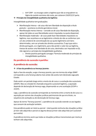 o Artº 294º - os encargos sobre a legítima que não se enquadrem na
lógica da cautela sociniana são nulos, por violarem 2163º/1/1ª parte.
 Princípio da intangibilidade qualitativa da legítima:
Intangibilidade qualitativa tem graduações:
 Manifestação intensa – de cuius não tem liberdade de disposição a título
gratuito – acontecia no direito germânico inicial;
 Manifestação menos intensa – concede ao de cuius liberdade de disposição,
apesar de todas as suas liberalidades serem imputadas na quota disponível;
 Manifestação moderada – de cuius pode fazer liberalidades imputáveis na
legítima, mas reconhece-se ao legitimário o direito de não se conformar com
um ato unilateral de concretização da sua quota legitimária com bens
determinados, sem ser privado dos direitos sucessórios. É aqui que está o
direito português, se o legitimário, para não perder o valor da sua legítima,
tivesse de aceitar uma liberdade do de cuius, destinada a ser imputada na QI,
não vigoraria o princípio da intangibilidade qualitativa.
o Direito positivo português consagra “formula moderada do princípio da
intangibilidade qualitativa.
Da pendência da sucessão à partilha:
A pendência da sucessão:
 A fase da pendência ou herança jacente:
Após a fase da vocação, surge a herança jacente, que nos termos do artigo 2046º
corresponde a uma herança aberta mais ainda não aceita nem declarada vaga pelo
Estado.
Pode existir um período longo entre a morte do de cuius e a aceitação dos sucessíveis
(2059º). Mas se o Estado for chamado enquanto sucessível legítimo, a aquisição
depende de declaração de herança vaga, dispensando-se uma aceitação (2154º e
2155º).
Logo, a pendência da sucessão corresponde ao momento entre a morte do de cuius e a
aquisição por outrem das situações jurídicas patrimoniais de que era titular, na
sequência de aceitação ou de declaração de herança vaga.
Apesar do termo “herança jacente”, a pendência da sucessão estende-se aos legados
que carecem de aceitação também.
Esta pendência pode ser total ou parcial – total quando nenhuma das situações jurídica
já tiver sido adquirida e parcial se alguma dessas já tiver sido adquirida (um sucessível
que aceita).
A pendência termina assim que todas as situações jurídicas transmissíveis por morte já
tenham sido adquiridas.
 