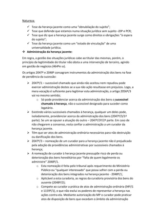 Natureza:
 Tese da herança jacente como uma “obnubilação do sujeito”;
 Tese que defende que estamos numa situação jurídica sem sujeito -JDP e PCR;
 Tese que diz que a herança jacente surge como direitos e obrigações “à espera
do sujeito”;
 Tese da herança jacente como um “estado de vinculação” de uma
universalidade jurídica.
 Administração da herança jacente:
Em regra, a gestão das situações jurídicas cabe ao titular das mesmas, porém, o
princípio da legitimidade do titular não obsta a uma intervenção de terceiro, agindo
em gestão de negócios (464ºe ss).
Os artigos 2047º e 2048º consagram instrumentos da administração dos bens na fase
de pendência da sucessão:
 2047º/1 – sucessível chamado que ainda não aceitou nem repudiou pode
exercer administração destes se a sua não ação resultasse em prejuízos. Logo, a
mera vocação é suficiente para legitimar esta administração, o artigo 2056º/3
vai no mesmo sentido;
o Só pode providenciar acerca da administração dos bens o sucessível
chamado à herança, não o sucessível designado para suceder como
legatário.
 Existindo vários sucessíveis chamados à herança, qualquer um deles pode,
isoladamente, providenciar acerca da administração dos bens (2047º/3/1ª
parte). Se um se opuser a atuação do outro – 2047º/3º/2ª parte. Em caso de
não chegarem a consenso, resta confiar a administração a um curador da
herança jacente.
 Têm que ser atos de administração ordinária necessários para não destruição
ou danificação dos bens.
 2047º/3 – nomeação de um curador para a herança jacente não é prejudicada
pela adoção de providências administrativas por sucessíveis chamados à
herança;
 A nomeação de curador à herança jacente pressupõe risco de perda ou
deterioração dos bens hereditários por “falta de quem legalmente os
administre” 2048º/1.
o Esta nomeação é feita pelo tribunal após requerimento do Ministério
Público ou “qualquer interessado” que possa sofrer com a perda ou
deterioração dos bens integrados na herança jacente - 2048º/1;
o Aplicável a esta curadoria, as regras da curadoria provisória dos bens do
ausente (2048º/2);
o Compete ao curador a prática de atos de administração ordinária (94º/1
e 1159º/1), o que não exclui os poderes de representar a herança nas
ações contra ela. Mediante autorização do MP o curador pode praticar
atos de disposição de bens que excedam o âmbito da administração
 
