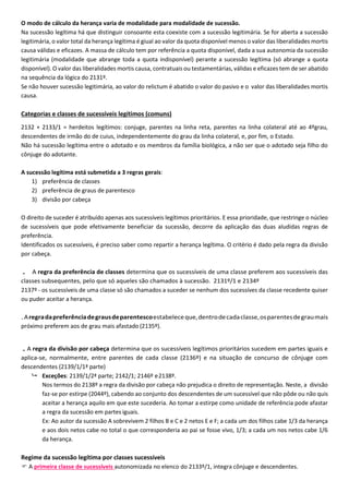 O modo de cálculo da herança varia de modalidade para modalidade de sucessão.
Na sucessão legítima há que distinguir consoante esta coexiste com a sucessão legitimária. Se for aberta a sucessão
legitimária, o valor total da herança legítima é giual ao valor da quota disponível menos o valor das liberalidades mortis
causa válidas e eficazes. A massa de cálculo tem por referência a quota disponível, dada a sua autonomia da sucessão
legitimária (modalidade que abrange toda a quota indisponível) perante a sucessão legítima (só abrange a quota
disponível). O valor das liberalidades mortis causa, contratuais ou testamentárias, válidas e eficazes tem de ser abatido
na sequência da lógica do 2131º.
Se não houver sucessão legitimária, ao valor do relictum é abatido o valor do pasivo e o valor das liberalidades mortis
causa.
Categorias e classes de sucessíveis legítimos (comuns)
2132 + 2133/1 = herdeitos legítimos: conjuge, parentes na linha reta, parentes na linha colateral até ao 4ºgrau,
descendentes de irmão do de cuius, independentemente do grau da linha colateral, e, por fim, o Estado.
Não há sucessão legítima entre o adotado e os membros da família biológica, a não ser que o adotado seja filho do
cônjuge do adotante.
A sucessão legítima está submetida a 3 regras gerais:
1) preferência de classes
2) preferência de graus de parentesco
3) divisão por cabeça
O direito de suceder é atribuído apenas aos sucessíveis legítimos prioritários. E essa prioridade, que restringe o núcleo
de sucessíveis que pode efetivamente beneficiar da sucessão, decorre da aplicação das duas aludidas regras de
preferência.
Identificados os sucessíveis, é preciso saber como repartir a herança legítima. O critério é dado pela regra da divisão
por cabeça.
. A regra da preferência de classes determina que os sucessíveis de uma classe preferem aos sucessíveis das
classes subsequentes, pelo que só aqueles são chamados à sucessão. 2131º/1 e 2134º
2137º - os sucessíveis de uma classe só são chamados a suceder se nenhum dos sucessíves da classe recedente quiser
ou puder aceitar a herança.
.Aregradapreferênciadegrausdeparentescoestabeleceque,dentrodecadaclasse,osparentesdegraumais
próximo preferem aos de grau mais afastado (2135º).
.A regra da divisão por cabeça determina que os sucessíveis legítimos prioritários sucedem em partes iguais e
aplica-se, normalmente, entre parentes de cada classe (2136º) e na situação de concurso de cônjuge com
descendentes (2139/1/1ª parte)
 Exceções: 2139/1/2ª parte; 2142/1; 2146º e2138º.
Nos termos do 2138º a regra da divisão por cabeça não prejudica o direito de representação. Neste, a divisão
faz-se por estirpe (2044º), cabendo ao conjunto dos descendentes de um sucessível que não pôde ou não quis
aceitar a herança aquilo em que este sucederia. Ao tomar a estirpe como unidade de referência pode afastar
a regra da sucessão em partes iguais.
Ex: Ao autor da sucessão A sobrevivem 2 filhos B e C e 2 netos E e F; a cada um dos filhos cabe 1/3 da herança
e aos dois netos cabe no total o que corresponderia ao pai se fosse vivo, 1/3; a cada um nos netos cabe 1/6
da herança.
Regime da sucessão legítima por classes sucessíveis
 A primeira classe de sucessíveis autonomizada no elenco do 2133º/1, integra cônjuge e descendentes.
 
