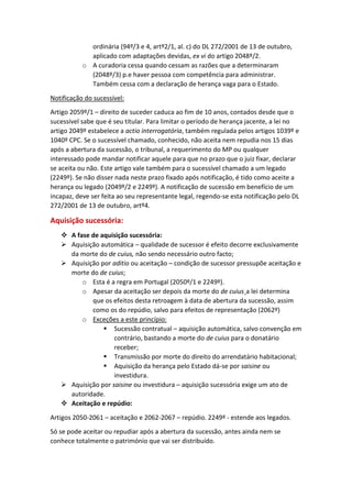 ordinária (94º/3 e 4, artº2/1, al. c) do DL 272/2001 de 13 de outubro,
aplicado com adaptações devidas, ex vi do artigo 2048º/2.
o A curadoria cessa quando cessam as razões que a determinaram
(2048º/3) p.e haver pessoa com competência para administrar.
Também cessa com a declaração de herança vaga para o Estado.
Notificação do sucessível:
Artigo 2059º/1 – direito de suceder caduca ao fim de 10 anos, contados desde que o
sucessível sabe que é seu titular. Para limitar o período de herança jacente, a lei no
artigo 2049º estabelece a actio interrogatória, também regulada pelos artigos 1039º e
1040º CPC. Se o sucessível chamado, conhecido, não aceita nem repudia nos 15 dias
após a abertura da sucessão, o tribunal, a requerimento do MP ou qualquer
interessado pode mandar notificar aquele para que no prazo que o juiz fixar, declarar
se aceita ou não. Este artigo vale também para o sucessível chamado a um legado
(2249º). Se não disser nada neste prazo fixado após notificação, é tido como aceite a
herança ou legado (2049º/2 e 2249º). A notificação de sucessão em benefício de um
incapaz, deve ser feita ao seu representante legal, regendo-se esta notificação pelo DL
272/2001 de 13 de outubro, artº4.
Aquisição sucessória:
 A fase de aquisição sucessória:
 Aquisição automática – qualidade de sucessor é efeito decorre exclusivamente
da morte do de cuius, não sendo necessário outro facto;
 Aquisição por aditio ou aceitação – condição de sucessor pressupõe aceitação e
morte do de cuius;
o Esta é a regra em Portugal (2050º/1 e 2249º).
o Apesar da aceitação ser depois da morte do de cuius¸a lei determina
que os efeitos desta retroagem à data de abertura da sucessão, assim
como os do repúdio, salvo para efeitos de representação (2062º)
o Exceções a este princípio:
 Sucessão contratual – aquisição automática, salvo convenção em
contrário, bastando a morte do de cuius para o donatário
receber;
 Transmissão por morte do direito do arrendatário habitacional;
 Aquisição da herança pelo Estado dá-se por saisine ou
investidura.
 Aquisição por saisine ou investidura – aquisição sucessória exige um ato de
autoridade.
 Aceitação e repúdio:
Artigos 2050-2061 – aceitação e 2062-2067 – repúdio. 2249º - estende aos legados.
Só se pode aceitar ou repudiar após a abertura da sucessão, antes ainda nem se
conhece totalmente o património que vai ser distribuído.
 
