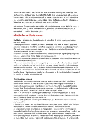 Direito de aceitar caduca ao fim de dez anos, contados desde que o sucessível tem
conhecimento de haver sido chamado (2059º/1). Caso seja designado sob condição
suspensiva ou substituição fideicomissária, 2059º/2 diz que o prazo é 10 anos desde
que se verifica a condição, ou é conhecida a morte do fiduciário. Porém estes prazos
podem ser encurtados com recurso à actio interrogatória.
Não pode ser feita aceitação ou repúdio sob condição nem a termo (2054º e 2064º e
ver ainda 2052º/1). Se for aposta condição, termo ou outra cláusula acessória, a
aceitação e o repúdio são nulos -294º.
A liquidação e partilha da herança:
Liquidação - satisfação das dívidas do autor da sucessão e de outros encargos gerais que
oneram a herança.
Havendo pluralidade de herdeiros, a herança tende a ser feita antes da partilha (por vezes
durante o processo de inventário, numa fase que precede a chamada "decisão da partilha").
Mas pode ocorrer posteriormente, caso em que a liquidação constitui o último ato do
fenómeno sucessório em sentido amplo.
Nas demais situações (herdeiro único e herança toda distribuída em legados) a liquidação da
herança é justamente o último ato do fenómeno sucessório.
No entanto, a liquidação não põe termo ao fenómeno sucessório mesmo quando seja o último
no ambito da herança adquirida.
O fenómeno sucessório está encerrado apenas quando os bens hereditários adquiridos pelo
herdeiro se confundem no património deste, quando o estatuto daqueles é idêntico ao dos
bens pessoais do herdeiro. E isto só acontece quando os credores da herança deixam de ter
preferência sobre os credores pessoais do herdeiro na satisfação dos seus créditos à custa dos
bens herdados: 5 anos a contar da abertura da sucessão ou da constituição do encargo geral
da partilha, se esta for posterior (2070º).
Os encargos da herança
2068º contém um enunciado de encargos a que necessariamente se refere a liquidação:
despesas com o funeral do autor da sucessão, despesas com sufrágios, encargos com a
testamentaria, administração e liquidação do património hereditário, dívidas do falecido e
legados. A par de situações passivas a que se encontrava vinculado o de cuius, estão outras
passivas, que , embora exteriores à sucessão são atraídas pela herança.
Trata-se de um elenco de encargos gerais da herança, encargos impostos pela lei e que
responsabilizam todo e qualquer herdeiro, distinguindo-se dos encargos especiais, impostos
pelo testador a certos herdeiros ou legatários.
O de cuius não pode criar encargos gerais da herança, que devem estar necessariamente
previstos na lei.
A liquidação da herança tem em vista unicamente os encargos gerais. Todavia, nem todos os
encargos gerais têm a sua origem em momento anterior à abertura da sucessão.
As despesas de funeral, os sufrágios e os encargos com a testamentaria, administração e
liquidação do património hereditário, na parte que ultrapassem o que se afigurar razoável, no
caso concreto, não merecem a qualidade de encargos gerais da herança para efeitos de
liquidação, sob pena de se esvaziar a tutela dos credores de obrigações anteriores, a faculdade
de disposição a título gratuito reconhecida ao de cuius e até a consagração de uma sucessão
 
