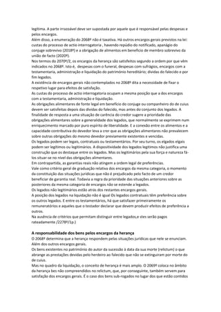 legítima. A parte irrazoável deve ser supostada por aquele que é responsável pelas despesas e
pelos encargos.
Além disso, a enumeração do 2068º não é taxativa. Há outros encargos gerais previstos na lei:
custas do processo de actio interrogatoria , havendo repúdio do notificado, apanágio do
conjuge sobrevivo (2018º) e a obrigação de alimentos em beneficio de membro sobrevivo da
união de facto (2020º).
Nos termos do 2070º/2, os encargos da herança são satisfeitos segundo a ordem por que vêm
indicados no 2068º. Isto é, despesas com o funeral, despesas com sufrágios, encargos com a
testamentaria, administração e liquidação do património hereditário; dividas do falecido e por
fim legados.
A existência de encargos gerais não contemplados no 2068º dita a necessidade de fixar o
respetivo lugar para efeitos de satisfação.
As custas do processo de actio interrogatoria ocupam a mesma posição que a dos encargos
com a testamentaria, administração e liquidação.
As obrigações alimentares de fonte legal em benefício do conjuge ou companheiro do de cuius
devem ser satisfeitas depois das dívidas do falecido, mas antes do conjunto dos legados. A
finalidade de resposta a uma situação de carência do credor sugere a prioridade das
obrigações alimentares sobre a generalidade dos legados, que normalmente se exprimem num
enriquecimento marcado por puro espírito de liberalidade. E a conexão entre os alimentos e a
capacidade contributiva do devedor leva a crer que as obrigações alimentares não prevalecem
sobre outras obrigações do mesmo devedor previamente existentes e vencidas.
Os legados podem ser legais, contratuais ou testamentários. Por seu turno, os elgados elgais
podem ser legítimos ou legitimários. A dispositividade dos legados legitimos não justifica uma
construção que os destaque entre os legados. Mas os legitimários pela sua força e natureza fá-
los situar-se no nível das obrigações alimentares.
Em contrapartida, as garantias reais não atingem a ordem legal de preferências.
Vale como critério geral de graduação relativa dos encargos da mesma categoria, o momento
da constituição das situações jurídicas que não é prejudicado pelo facto de um credor
beneficiar de garantia real. Todavia a regra da prioridade das situações anteriores sobre as
posteriores da mesma categoria de encargos não se estende a legados.
Os legados não legitimários estão atrás dos restantes encargos gerais.
A posição dos legados na liquidação não é igual Os legados contratuais têm preferência sobre
os outros legados. E entre os testamentários, há que satisfazer primeiramente os
remuneratórios e aqueles que o testador declarar que devem produzir efeitos de preferência a
outros.
Na ausência de critérios que permitam distinguir entre legados,e stes serão pagos
rateadamente /2278º/1p.)
A responsabilidade dos bens pelos encargos da herança
O 2068º determina que a herança respondem pelas situações jurídicas que nele se enunciam.
Além dos outros encargos gerais.
Os bens existentes no património do autor da sucessão à data da sua morte (relictum) o que
abrange as prestações devidas pelo herdeiro ao falecido que não se extinguiram por morte do
de cuius.
Mas no quadro da liquidação, o conceito de herança é mais amplo. O 2069º coloca no âmbito
da herança bes não compreendidos no relictum, que, por conseguinte, também servem para
satisfação dos encargos gerais. É o caso dos bens sub-rogados no lugar dos que estão contidos
 