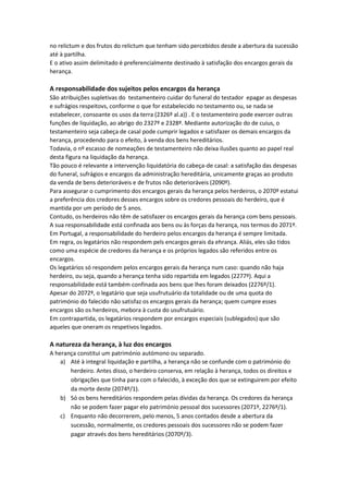 no relictum e dos frutos do relictum que tenham sido percebidos desde a abertura da sucessão
até à partilha.
E o ativo assim delimitado é preferencialmente destinado à satisfação dos encargos gerais da
herança.
A responsabilidade dos sujeitos pelos encargos da herança
São atribuições supletivas do testamenteiro cuidar do funeral do testador epagar as despesas
e sufrágios respeitovs, conforme o que for estabelecido no testamento ou, se nada se
estabelecer, consoante os usos da terra (2326º al.a)) . E o testamenteiro pode exercer outras
funções de liquidação, ao abrigo do 2327º e 2328º. Mediante autorização do de cuius, o
testamenteiro seja cabeça de casal pode cumprir legados e satisfazer os demais encargos da
herança, procedendo para o efeito, à venda dos bens hereditários.
Todavia, o nº escasso de nomeações de testamenteiro não deixa ilusões quanto ao papel real
desta figura na liquidação da herança.
Tão pouco é relevante a intervenção liquidatória do cabeça-de casal: a satisfação das despesas
do funeral, sufrágios e encargos da administração hereditária, unicamente graças ao produto
da venda de bens deterioráveis e de frutos não deterioráveis (2090º).
Para assegurar o cumprimento dos encargos gerais da herança pelos herdeiros, o 2070º estatui
a preferência dos credores desses encargos sobre os credores pessoais do herdeiro, que é
mantida por um período de 5 anos.
Contudo, os herdeiros não têm de satisfazer os encargos gerais da herança com bens pessoais.
A sua responsabilidade está confinada aos bens ou às forças da herança, nos termos do 2071º.
Em Portugal, a responsabilidade do herdeiro pelos encargos da herança é sempre limitada.
Em regra, os legatários não respondem pels encargos gerais da ehrança. Aliás, eles são tidos
como uma espécie de credores da herança e os próprios legados são referidos entre os
encargos.
Os legatários só respondem pelos encargos gerais da herança num caso: quando não haja
herdeiro, ou seja, quando a herança tenha sido repartida em legados (2277º). Aqui a
responsabilidade está também confinada aos bens que lhes foram deixados (2276º/1).
Apesar do 2072º, o legatário que seja usufrutuário da totalidade ou de uma quota do
património do falecido não satisfaz os encargos gerais da herança; quem cumpre esses
encargos são os herdeiros, mebora à custa do usufrutuário.
Em contrapartida, os legatários respondem por encargos especiais (sublegados) que são
aqueles que oneram os respetivos legados.
A natureza da herança, à luz dos encargos
A herança constitui um património autómono ou separado.
a) Até à integral liquidação e partilha, a herança não se confunde com o património do
herdeiro. Antes disso, o herdeiro conserva, em relação à herança, todos os direitos e
obrigações que tinha para com o falecido, à exceção dos que se extinguirem por efeito
da morte deste (2074º/1).
b) Só os bens hereditários respondem pelas dívidas da herança. Os credores da herança
não se podem fazer pagar elo património pessoal dos sucessores (2071º, 2276º/1).
c) Enquanto não decorrerem, pelo menos, 5 anos contados desde a abertura da
sucessão, normalmente, os credores pessoais dos sucessores não se podem fazer
pagar através dos bens hereditários (2070º/3).
 