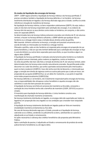 Os modos de liquidação dos encargos da herança
2097º - 2100º regula somente a liquidação da herança indivisa e da herança partilhada. É
preciso considerar também a liquidação da herança deferida a 1 só herdeiro da herança
totalmente distribuída em legados e da herança declrada vaga para o Estado. Justifica-se ainda
referência à situação de insolvência da herança.
Na liquidação da herança indivisa, os bens respondem coletivamene (2097º). Ou seja, todos e
cada um dos bens da herança respondem pela satisfação dos encargos. E os credores da
herança têm de exercer os seus direitos contra todos os herdeiros, em conjunto, e não contra
estes em separado (2091º).
Se determinados bens da herança indivisa estiverem onerados com direitos de 3º, de natureza
remível, e houver na herança dinheiro suficiente, o 2099º admite que qualquer dos co-
herdeiros ou o cônjuge meeiro exija a remição desses direitos antes da partilha.
Não havendo dinheiro suficiente na herança, a remição será possível unicamente com o
acordo de todos os interessados (co-herdeiros e cônjuge meeiro).
Efetuada a partilha, cada um dos herdeiros só responde pelos encargos em proporção da sua
quota hereditária, a não ser que eles tenham deliberado que a satisfação dos encargos se faça
à custa de dinheiro ou outros bens separados para esse efeito, ou que incumba a algum ou
alguns deles (2098º)
A liquidação da herança partilhada é realizada voluntariamente pelos herdeiros ou mediante
ação judicial comum intentada, pelos credores ou legatários, contra os herdeiros.
Se antes da partilha não tiver sido feita a remição de direitos de 3º, de natureza remível, sobre
determinados bens da herança estes estarão naturalmente onerados. Na partilha pode então
descontar-se o valor dos direitos, que serão suportados exclusivamente pelo interessado a
quem os bens couberem (2100º/1). Caso não tenha ocorrido tal desconto, o interessado que
pagar a remição tem direito de regresso contra os outros pela parte que a cada um tocar, em
proporção da sua quota (2100º/2/1ªp.); se um deles for insolvente, a sua parte é repartida
entre todos proporcionalmente (2100º/2/2p).
Na herança deferida a 1 só herdeiro, ele é totalmente responsável pelos encargos da herança,
mas a responsabilidade não ultrapassa o ativo hereditário e aqueles encargos não são
satisfeitos à custa dos bens pessoais do sucessor.
A liquidação da herança será feita em processo de inventário ou fora dele, consoante a
aceitação do único herdeiro tenha sido a benefício de inventário (2103º, 2071º/1) ou pura e
simples.
O inventário para liquidação da herença deferida a 1 único herdeiro constitui uma
manifestação do chamado inventário-arrolamento.
Na herança totalmente distribuída em legados, os encargos dela são suportados por todos os
legatários em proporção dos seus legados ou nas condições que o testador tiver estipulado
(2277º).
A liquidação da herança totalmente distribuída em legados pode ser feita em inventário
(modalidade inventário-arrolamento) ou fora dele.
No caso de herança declarada vaga para o Estado, procede-se à liquidação da herança,
cobrando-se os créditos, vendendo-se judicialmente os bens, satisfazendo-se o passivo e
adjudicando-se ao Estado o remanescente.
As ações necessárias à cobrança dos créditos hereditários são propostas pelo Ministério
Público.
Após a satisfação do passivo, é adjudicado ao Estado o remanescente do produto da venda
judicial de bens hereditários ou até alguns deles.
 