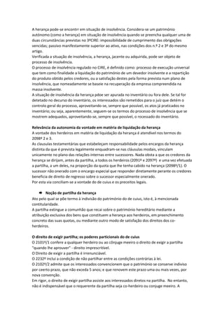 A herança pode-se encontrr em situação de insolvência. Considera-se um património
autónomo (como a herança) em situação de insolvência quando se preencha qualquer uma de
duas circunstâncias previstas no 3ºCIRE: impossibilidade de cumprimento das obrigações
vencidas; passivo manifestamente superior ao ativo, nas condições dos n.º 2 e 3º do mesmo
artigo.
Verificada a situação de insolvência, a herança, jacente ou adquirida, pode ser objeto de
processo de insolvência.
O processo de insolvência regulado no CIRE, é definido como: processo de execução universal
que tem como finalidade a liquidação do património de um devedor insolvente e a repartição
do produto obtido pelos credores, ou a satisfação destes pela forma prevista num plano de
insolvência, que nomeadamente se baseie na recuperação da empresa compreendida na
massa insolvente.
A situação de insolvência da herança pdoe ser apurada no inventário ou fora dele. Se tal for
detetado no decurso do inventário, os interessados são remetidos para o juíz que detém o
controlo geral do processo, aproveitando-se, sempre que possível, os atos já praticados no
inventário; ou seja, aparentemente, seguem-se os termos do processo de insolvência que se
mostrem adequados, aproveitando-se, sempre que possível, o rocessado do inventário.
Relevância da autonomia da vontade em matéria de liquidação da herança
A vontade dos herdeiros em matéria de liquidação da herança é atendível nos termos do
2098º 2 e 3.
As clausulas testamentárias que estabeleçam responsabilidade pelos encargos da herança
distinta da que é prevista legalmente enquadram-se nas cláusulas modais, vinculam
unicamente no plano das relações internas entre sucessores. Nada obsta a que os credores da
herança se dirijam, antes da partilha, a todos os herdeiros (2091º e 2097º) e uma vez efetuada
a partilha, a um deles, na proporção da quota que lhe tenha cabido na herança (2098º/1). O
sucessor não onerado com o encargo especial que responder diretamente perante os credores
beneficia de direito de regresso sobre o sucessor especialmente onerado.
Por esta via conciliam-se a vontade do de cuius e os preceitos legais.
 Noção de partilha da herança
Ato pelo qual se põe termo à indivisão do património do de cuius, isto é, à mencionada
contitularidade.
A partilha extingue a comunhão que recai sobre o património hereditário mediante a
atribuição exclusiva dos bens que constituem a herança aos herdeiros, em preenchimento
concreto das suas quotas, ou mediante outro modo de satisfação dos direitos dos co-
herdeiros.
O direito de exigir partilha; os poderes particionais do de cuius
O 2101º/1 confere a qualquer herdeiro ou ao cônjuge meeiro o direito de exigir a partilha
"quando lhe aprouver" - direito imprescritível.
O Direito de exigir a partilha é irrenunciável.
O 2232º inclui a condição de não partilhar entre as condições contrárias à lei.
O 2102º/2 admite que os interessados convencionem que o património se conserve indiviso
por ceerto prazo, que não exceda 5 anos; e que renovem este prazo uma ou mais vezes, por
nova convenção.
Em rigor, o direito de exigir partilha assiste aos interessados diretos na partilha. No entanto,
não é indispensável que o requerente da partilha seja co-herdeiro ou conjuge meeiro. A
 