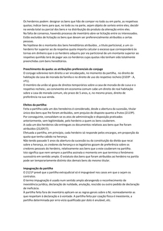 Os herdeiros podem: designar os bens que hão de compor no todo ou em parte, as respetivas
quotas; indicar bens para que, no todo ou na parte, sejam objeto de sorteio entre eles; decidir
na venda total ou parcial dos bens e na distribuição do produto da alienação entre eles.
Na falta de consenso, havendo processo de inventário abre-se licitação entre os interessados.
Estão excluídos de licitação os bens que devam ser preferencialmente atribuídos a certas
pessoas.
Na hipótese de o montante dos bens hereditários atribuídos , a titulo particional, a um co-
herdeiro for superior ao da respetiva quota importa calcular o excesso que corresponderá às
tornas em dinheiro que o co-herdeiro adquiriu por via particional de um montante superior ao
respetivo quinhão terá de pagar aos co-herdeiros cujas quotas não tenham sido totalmente
preenchidas com bens hereditários.
Preechimento da quota: as atribuições preferenciais do conjuge
O conjuge sobrevivo tem direito a ser encabeçado, no momento da partilha, no direito de
habitação da casa de morada da família e no direito de uso do respetivo recheio (2103º - A,
nº1).
O membro da união só goza de direitos temporários sobre a casa de morada do de cuius e o
respetivo recheio.; ao convivente em economia comum cabe um direito de real habitação
sobre a casa de morada comum, elo prazo de 5 anos, e, no mesmo prazo, direito de
preferência na sua venda.
Efeitos da partilha:
Feita a partilha cada um dos heredeiros é considerado, desde a abertura da sucessão, titular
único dos bens que lhe foram atribuídos, sem prejuízo do disposto quanto a frutos (2119º).
Por conseguinte, convalidam-se os atos de administração e disposição praticados
anteriormente, sem legitimidade, pelo herdeiro a quem os bens couberem.
A cada um dos herdeiros são entregues os documentos relativos aos bens que lhe foram
atribuídos (2120º/7).
Efetuada a partilha, em princípio, cada herdeiro só responde pelos encargos, em proporção da
quota que tenha cabido na herança.
Não tendo passado 5 anos da abertura da sucessão ou da constituição da dívida que recai
sobre a herança, os credores da herança e os legatários gozam de preferência sobre os
credores pessoais do herdeiro, relativamente aos bens que a este couberam na partilha.
Isto significa que nem sempre a partilha assinala o momento em que termina o fenómeno
sucessório em sentido amplo. O estatuto dos bens que foram atribuídos ao herdeiro na partila
pode ser temporariamente distinto dos demais bens do mesmo titular.
Impugnação da partilha
O 2121º prevê que a partilha extrajudicial só é impugnável nos casos em que o sejam os
contratos.
O termo impugnação é usado num sentido amplo abrangendo o reconhecimento de
inexistência jurídica, declaração de nulidade, anulação, rescisão ou outro pedido de declaração
de ineficácia.
À partilha feita fora de inventário aplicam-se as regras gerais sobre o NJ, nomeadamente as
que respeitam à declaração e à vontade. A partilha feita por coação física é inexistente, a
partilha determinada por erro-vício qualificado por dolo é anulável, etc.
 