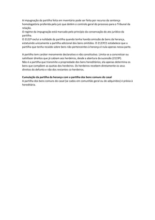 A impugnação da partilha feita em inventário pode ser feita por recurso da sentença
homologatória proferida pelo juíz que detém o controlo geral do processo para o Tribunal da
relação.
O regime da impugnação está marcado pelo princípio da conservação do ato jurídico da
partilha.
O 2122º exclui a nulidade da partilha quando tenha havido omissão de bens da herança,
estatuindo unicamente a partilha adicional dos bens omitidos. O 2123º/1 estabelece que a
partilha que tenha recaído sobre bens não pertencentes à herança é nula apenas nessa parte.
A partilha tem caráter meramente declarativo e não constitutivo. Limita-se a concretizar ou
satisfazer direitos que já cabiam aos herdeiros, desde a abertura da sucessão (2119º).
Não é a partilha que transmite a propriedade dos bens hereditários; ela apenas determina os
bens que compõem as quotas dos herdeiros. Os herdeiros recebem diretamente os seus
direitos do defunto e não dos restantes co-herdeiros.
Cumulação da partilha da herança com a partilha dos bens comuns do casal
A partilha dos bens comuns do casal (se cados em comunhão geral ou de adquiridos) é prévia à
hereditária.
 