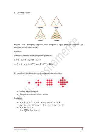 numerosnamente 11
21- Considere a figura:
A figura 1 tem 1 triângulo ; A figura 2 tem 4 triângulos; A figura 3 tem 16 triângulos. Diga
quantos triângulos terá a figura 7
Resolução:
Estamos na presença de uma progressão geométrica:
; ,
22- Considere a figura que representa uma progressão aritmética.
a) Calcule seu termo geral
b) Calcule a soma dos primeiros 5 termos.
Resolução:
a) ;
b)
 