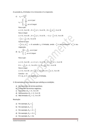 numerosnamente 3
A sucessão é limitada; 2 é o minorante e 5 o majorante.
c)
{
Para par:
,  ; ,  ; , 
Para impar:
,  ; ,  ; , 
, 
Conclui-se que:
A sucessão é limitada, sendo o seu minorante e o seu
majorante.
d) {
Para par:
,  ; ,  ; , 
,  ; , 
Para impar:
,  ; ,  ; , 
A sucessão é limitada.
3- Dá exemplos de uma sucessão que satisfaça as condições:
a) Decrescente e de termos positivos;
b) Crescente e de termos negativos;
c) Crescente e 
d) Decrescente e 
e) Não limitada e 
Resolução:
a) Por exemplo,
b) Por exemplo
c) Por exemplo,
d) Por exemplo,
e) Por exemplo,
 