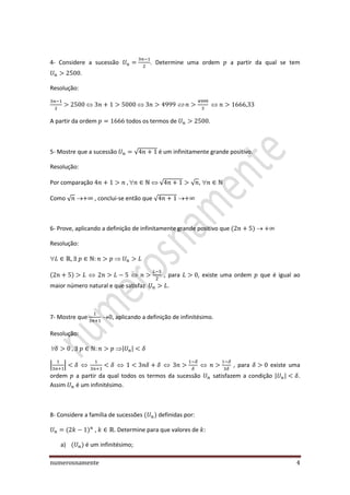 numerosnamente 4
4- Considere a sucessão . Determine uma ordem a partir da qual se tem
.
Resolução:
A partir da ordem todos os termos de .
5- Mostre que a sucessão √ é um infinitamente grande positivo.
Resolução:
Por comparação  √ √ , 
Como √ , conclui-se então que √
6- Prove, aplicando a definição de infinitamente grande positivo que
Resolução:

, para , existe uma ordem que é igual ao
maior número natural e que satisfaz .
7- Mostre que , aplicando a definição de infinitésimo.
Resolução:
 | |
| | , para existe uma
ordem a partir da qual todos os termos da sucessão satisfazem a condição | | .
Assim é um infinitésimo.
8- Considere a família de sucessões definidas por:
, . Determine para que valores de
a) é um infinitésimo;
 