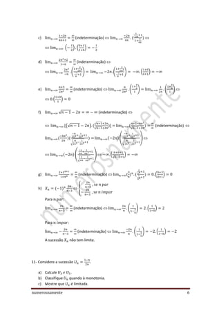 numerosnamente 6
c) (indeterminação)
( ) ( )
d) (indeterminação)
( ) ( ) ( )
e) (indeterminação) ( ) ( )
0.( )
f) √ (indeterminação)
(√ )
√
√ √
(indeterminação)
√
(
√
)
(
√
) (
√
)
g) (indeterminação) ( )
h) {
Para :
(indeterminação) ( ) ( )
Para :
(indeterminação) ( ) ( )
A sucessão não tem limite.
11- Considere a sucessão .
a) Calcule .
b) Classifique quando à monotonia.
c) Mostre que é limitada.
 