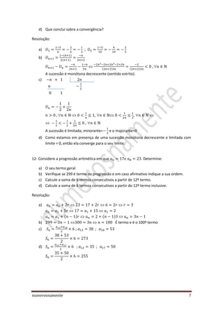 numerosnamente 7
d) Que conclui sobre a convergência?
Resolução:
a) ;
b)

A sucessão é monótona decrescente (sentido estrito).
c)
 ,  , 
, 
A sucessão é limitada; minorante= e o majorante=0
d) Como estamos em presença de uma sucessão monótona decrescente e limitada com
limite = 0, então ela converge para o seu limite.
12- Considere a progressão aritmética em que . Determine:
a) O seu termo geral
b) Verifique se 299 é termo da progressão e em caso afirmativo indique a sua ordem.
c) Calcule a soma de 6 termos consecutivos a partir de 12º termo.
d) Calcule a soma de 6 termos consecutivos a partir do 12º termo inclusive.
Resolução:
a)
b) É termo e é o 100º termo
c) ;
d) ;
 