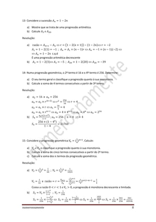 numerosnamente 8
13- Considere a sucessão
a) Mostre que se trata de uma progressão aritmética.
b) Calcule .
Resolução:
a) ( )
;
c.q.d
É uma progressão aritmética decrescente
b) ;
14- Numa progressão geométrica, o 2º termo é 16 e o 4º termo é 256. Determine:
a) O seu termo geral e classifique a progressão quanto à sua monotonia.
b) Calcule a soma de 4 termos consecutivos a partir de 3º termo.
Resolução:
a) e
b) ; ; ;
15- Considere a progressão geométrica . Calcule:
a) e classifique a progressão quanto à sua monotonia.
b) Calcule a soma de cinco termos consecutivos a partir do 2º termo.
c) Calcule a soma dos termos da progressão geométrica.
Resolução:
a) ;
e
, a progressão é monótona decrescente e limitada.
b) ;
 