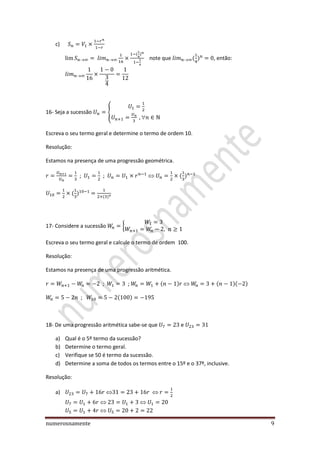 numerosnamente 9
c)
note que , então:
16- Seja a sucessão {

Escreva o seu termo geral e determine o termo de ordem 10.
Resolução:
Estamos na presença de uma progressão geométrica.
; ;
17- Considere a sucessão {
Escreva o seu termo geral e calcule o termo de ordem 100.
Resolução:
Estamos na presença de uma progressão aritmética.
; ;
;
18- De uma progressão aritmética sabe-se que e
a) Qual é o 5º termo da sucessão?
b) Determine o termo geral.
c) Verifique se 50 é termo da sucessão.
d) Determine a soma de todos os termos entre o 15º e o 37º, inclusive.
Resolução:
a)
 
