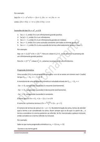 numerosnamente 10
Por exemplo:
Seja e ;
e
Sucessões do tipo ,
1- Se , então é um infinitamente grande positivo.
2- Se | | , então é um infinitésimo.
3- Se , então é um infinitamente grande em módulo.
4- Se , então é uma sucessão constante com todos os termos iguais a 1.
5- Se , então é uma sucessão de termos alternadamente iguais a 1 ou a -1.
Por exemplo:
Seja e . Para a base é 1,2 >1 , assim estamos na presença de
um infinitamente grande positivo.
Para a base é <1 , estamos na presença de um infinitésimo.
Progressão Aritmética
Uma sucssão é uma progressão aritmética se e só se existe um número real (razão)
tal que ,
A monotonia de uma progressão aritmética é estudada atravéz de
- Se , a progressão (sucessão) é crescente (estritamente).
- Se , a progressão (sucessão) é decrescente (estritamente).
- Se , a progressão (sucessão) é constante.
O termo geral é
A soma de primeiros termos é
O número de termos da soma é . Na determinação da soma, temos de atender
qual o termo a ser considerado na soma. Assim sempre que se diz que é a partir de…, o
termo a considerar é o termo posterior ao referido. Se for mencionado a palavra inclusivé,
então considera-se o termo referido no inclusivé.
Por exemplo:
Sabe-se que numa progressão aritmética o e .
Escreva o seu termo geral.
 