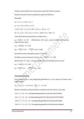 numerosnamente 11
Calcule a soma de 20 termos consecutivos a partir do 3º termo inclusivé.
Calcule a soma de 5 termos consecutivos a partir do 10 termo.
Resolução:
12
3 2
de 20 termos consecutivos a começar em
; Nº de termos = 20 = n-p+1 , com p=3 então n=22 é o termo
onde termina a soma.
=
Soma de 5 termos consecutivos a partir o 10 termo.
Considera-se que começa no 11 termo.
Nº de termos = 5 =n-p+1 , com p=11 então n=15 o termo onde termina a soma.
=
Porgressão Geométrica
Uma sucessão é uma progressão geométrica se e só se existe um número real
(razão) talque:
, ou
Quanto à monotonia, temos que fazer o estudo do sinal do 1º termo e da razão.
- Se A progressão geométrica é crescente (não limitada)
- Se A progressão geométrica é decrescente (não limitada)
- Se A progressão geométrica é crescente (limitada)
- Se A progressão geométrica é decrescente (limitada)
 