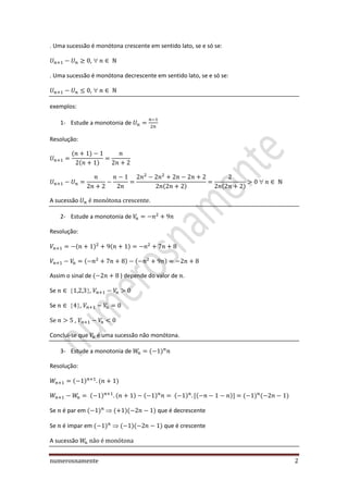 numerosnamente 2
. Uma sucessão é monótona crescente em sentido lato, se e só se:
,
. Uma sucessão é monótona decrescente em sentido lato, se e só se:
,
exemplos:
1- Estude a monotonia de
Resolução:
A sucessão .
2- Estude a monotonia de
Resolução:
Assim o sinal de ) depende do valor de .
Se ,
Se ,
,
Conclui-se que é uma sucessão não monótona.
3- Estude a monotonia de
Resolução:
Se é par em  que é decrescente
Se é impar em  que é crescente
A sucessão
 