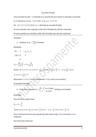 numerosnamente 3
Sucessão Limitada
Uma sucessão se o conjunto dos seus termos é majorado e minorado.
,
Ou | |  definição de sucessão limitada
Se uma sucessão só for majorada, então não é limitada pois não tem minorante.
Se uma sucessão só é minorada, então não é limitada, pois não tem majorante.
Exemplos:
1- Verifique se é limitada.
Resolução:
Como
Minorante ); Majorante
A sucessão é limitada.
2- Considere a sucessão { . Verifique se é limitada.
Resolução:
Para termos de ordem impar:
Como
Para o conjunto de termos da sucessão que têm ordem impar, 3 é o minorante e 5 é o
majorante.
Para termos de ordem par:
 