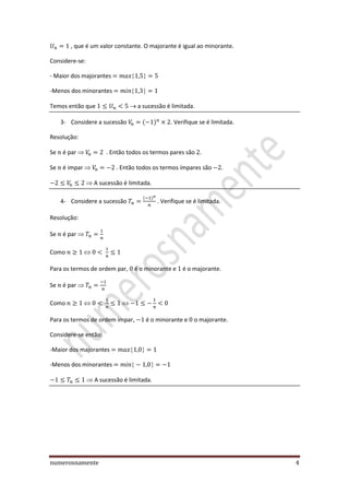 numerosnamente 4
, que é um valor constante. O majorante é igual ao minorante.
Considere-se:
- Maior dos majorantes
-Menos dos minorantes
Temos então que a sucessão é limitada.
3- Considere a sucessão . Verifique se é limitada.
Resolução:
Se é par  . Então todos os termos pares são
Se é impar  . Então todos os termos ímpares são
 A sucessão é limitada.
4- Considere a sucessão . Verifique se é limitada.
Resolução:
Se é par 
Como
Para os termos de ordem par, é o minorante e é o majorante.
Se é par 
Como
Para os termos de ordem impar, é o minorante e o majorante.
Considere-se então:
-Maior dos majorantes
-Menos dos minorantes
 A sucessão é limitada.
 