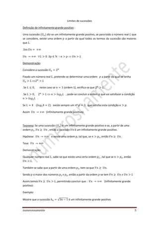 numerosnamente 5
Limites de sucessões
Definição de infinitamente grande positivo :
Uma sucessão diz-se um infinitamente grande positivo, se para todo o número real que
se considere, existe uma ordem a partir da qual todos os termos da sucessão são maiores
que .
.

Demonstração:
Considere a sucessão
Fixado um número real , pretende-se determinar uma ordem a partir da qual se tenha
.Se , neste caso se (ordem 1), verifica-se que .
.Se , , pode-se concluir a ordem que vai satisfazer a condição
.
Se existe sempre um nº , que satisfaz esta condição .
Assim (infinitamente grande positivo).
Teorema: Se uma sucessão é um infinitamente grande positivo e se, a partir de uma
ordem , , então a sucessão é um infinitamente grande positivo.
Hipótese: e existe uma ordem , tal que, se , então .
Tese:
Demonstração:
Qualquer número real , sabe-se que existe uma certa ordem , tal que se , então
.
Também se sabe que a partir de uma ordem , tem-se que .
Sendo o maior dos números , então a partir da ordem se tem
Assim temos , permitindo concluir que : (infinitamente grande
positivo)
Exemplo:
Mostre que a sucessão √ é um infinitamente grande positivo.
 