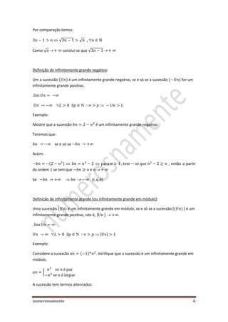 numerosnamente 6
Por comparação temos:
√ √ ,
Como √ conclui-se que √
Definição de infinitamente grande negativo:
Um a sucessão é um infinitamente grande negativo, se e só se a sucessão for um
infinitamente grande positivo.
.

Exemplo:
Mostre que a sucessão é um infinitamente grande negativo.
Teremos que:
se e só se
Assim:
, então a partir
da ordem 1 se tem que e
Se  (c.q.d)
Definição de infinitamente grande (ou infinitamente grande em módulo):
Uma sucessão é um infinitamente grande em módulo, se e só se a sucessão | | é um
infinitamente grande positivo, isto é, | | .
 | |
Exemplo:
Considere a sucessão . Verifique que a sucessão é um infinitamente grande em
módulo.
{
A sucessão tem termos alternados:
 