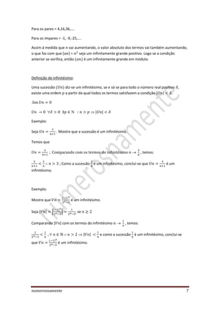 numerosnamente 7
Para os pares = 4,16,36,….
Para os ímpares = -1, -9,-25,….
Assim á medida que vai aumentando, o valor absoluto dos termos vai também aumentando,
o que faz com que | | = seja um infinitamente grande positivo. Logo se a condição
anterior se verifica, então é um infinitamente grande em módulo.
Definição de infinitésimo:
Uma sucessão diz-se um infinitésimo, se e só se para todo o número real positivo ,
existe uma ordem a partir da qual todos os termos satisfazem a condição | | .
.
 | |
Exemplo:
Seja . Mostre que a sucessão é um infinitésimo.
Temos que
, temos:
; Como a sucessão é um infinitésimo, conclui-se que é um
infinitésimo.
Exemplo:
Mostre que é um infinitésimo.
Seja | | | | , se
Comparando | | com os termos do infinitésimo , temos:
 | | e como a sucessão é um infinitésimo, conclui-se
que é um infinitésimo.
 