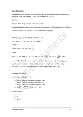 numerosnamente 8
Definição de limite:
Uma sucessão converge para um número real se qualquer que seja o número real
positivo , existe uma ordem a partir da qual se tem | |
.
 | |
Uma sucessão é convergente se tiver como limite um número finito (real) e este limite é único.
Uma sucessão que seja monótona e limitada é então convergente.
A notação lê vizinhança de centro e raio .
| |
Exemplo:
Mostre que
Temos:
 | | | | | |
, como existe uma ordem que é igual ou
superior ao maior número natural que não satisfaz a condição . Por exemplo
, , assim neste caso . Fica provado que .
Operações com limites:
Se e
1-
2-
3-
4- ( ) ,
Indeterminações:
1-
2-
3- 0
 