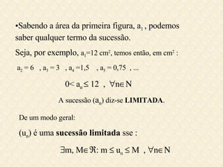 Sabendo a área da primeira figura, a 1  , podemos saber qualquer termo da sucessão. Seja, por exemplo,  a 1 =12 cm 2 , temos então, em cm 2  : a 2  = 6  , a 3  = 3  , a 4  =1,5  , a 5  = 0,75  , ... 0< a n    12  ,   n    A sucessão ( a n ) diz-se  LIMITADA . De um modo geral: (u n ) é uma  sucessão limitada  sse :  m, M  : m    u n     M  ,   n  