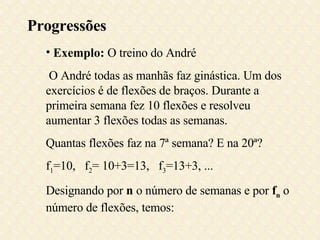 Progressões Exemplo:  O treino do André O André todas as manhãs faz ginástica. Um dos exercícios é de flexões de braços. Durante a primeira semana fez 10 flexões e resolveu aumentar 3 flexões todas as semanas.  Quantas flexões faz na 7ª semana? E na 20ª? f 1 =10,  f 2 = 10+3=13,  f 3 =13+3, ...  Designando por  n  o número de semanas e por  f n  o número de flexões, temos: 