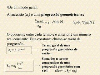 De um modo geral: A sucessão (a n ) é uma  progressão geométrica  sse  O quociente entre cada termo e o anterior é um número real constante. Esta constante chama-se razão da progressão. ,  n  (a n  0 ,   n   ) Termo geral de uma progressão geométrica de razão r  Soma dos n termos consecutivos de uma progressão geométrica com r   1   (Se r=1, S n = na 1 ) a n  =  a 1   r n-1 