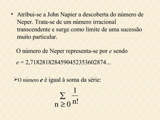 Atribui-se a John Napier a descoberta do número de Neper. Trata-se de um número irracional transcendente e surge como limite de uma sucessão muito particular. O número de Neper representa-se por  e  sendo e  = 2,7182818284590452353602874... O número  e   é igual à soma da série: 