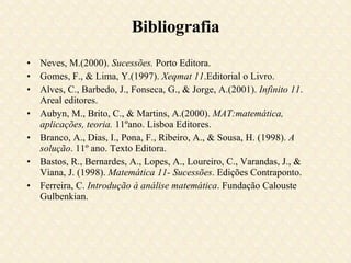 Bibliografia Neves, M.(2000).  Sucessões.  Porto Editora. Gomes, F., & Lima, Y.(1997).  Xeqmat 11 .Editorial o Livro. Alves, C., Barbedo, J., Fonseca, G., & Jorge, A.(2001).  Infinito 11 . Areal editores. Aubyn, M., Brito, C., & Martins, A.(2000).  MAT:matemática, aplicações, teoria.  11ºano. Lisboa Editores. Branco, A., Dias, I., Pona, F., Ribeiro, A., & Sousa, H. (1998).  A solução . 11º ano. Texto Editora.  Bastos, R., Bernardes, A., Lopes, A., Loureiro, C., Varandas, J., & Viana, J. (1998).  Matemática 11- Sucessões . Edições Contraponto.  Ferreira, C.  Introdução à análise matemática . Fundação Calouste Gulbenkian. 