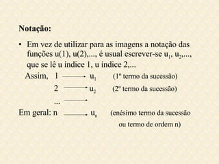 Notação: Em vez de utilizar para as imagens a notação das funções u(1), u(2),..., é usual escrever-se u 1 , u 2 ,..., que se lê u índice 1, u índice 2,... Assim,  1  u 1   (1º termo da sucessão) 2  u 2   (2º termo da sucessão) ... Em geral: n  u n  (enésimo termo da sucessão ou termo de ordem n) 