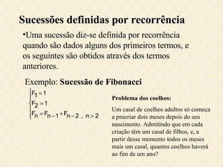 Sucessões definidas por recorrência Uma sucessão diz-se definida por recorrência quando são dados alguns dos primeiros termos, e os seguintes são obtidos através dos termos anteriores. Exemplo:  Sucessão de Fibonacci Problema dos coelhos: Um casal de coelhos adultos só começa a procriar dois meses depois do seu nascimento. Admitindo que em cada criação têm um casal de filhos, e, a partir desse momento todos os meses mais um casal, quantos coelhos haverá ao fim de um ano? 