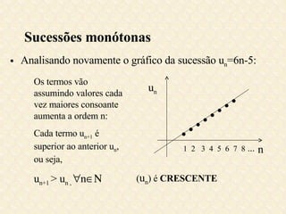 Sucessões monótonas Analisando novamente o gráfico da sucessão u n =6n-5: Os termos vão assumindo valores cada vez maiores consoante aumenta a ordem n: Cada termo u n+1  é superior ao anterior u n , ou seja, u n+1  > u n ,   n  ( u n ) é  CRESCENTE n u n         1  2  3  4  5  6  7  8  ... 
