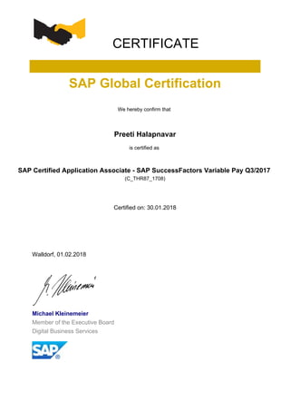 CERTIFICATE
SAP Global Certification
We hereby confirm that
Preeti Halapnavar
is certified as
SAP Certified Application Associate - SAP SuccessFactors Variable Pay Q3/2017
(C_THR87_1708)
Certified on: 30.01.2018
Walldorf, 01.02.2018
Michael Kleinemeier
Member of the Executive Board
Digital Business Services
 