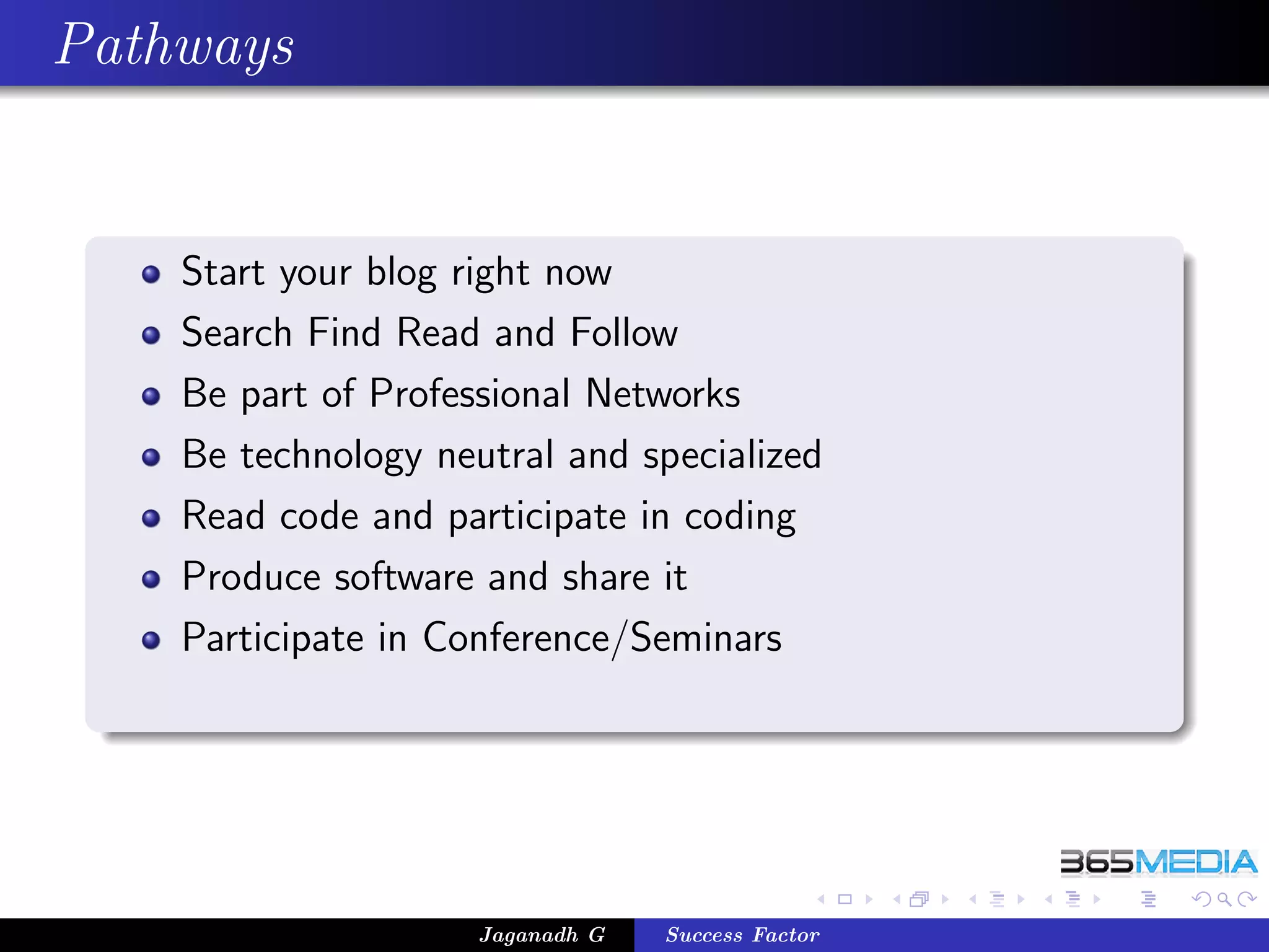 Pathways


    Start your blog right now
    Search Find Read and Follow
    Be part of Professional Networks
    Be technology neutral and specialized
    Read code and participate in coding
    Produce software and share it
    Participate in Conference/Seminars




                     Jaganadh G   Success Factor
 