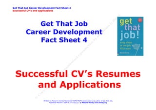 Get That Job Career Development Fact Sheet 4
Successful CV’s and applications




             Get That Job
          Career Development
              Fact Sheet 4




  Successful CV’s Resumes
      and Applications
                       Written by Malcolm Hornby Chartered FCIPD MCMI career coach and author of Get That Job,
                              Published Pearson ISBN 0-273-70212-2 © Malcolm Hornby www.hornby.org
 