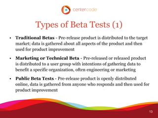 Types of Beta Tests (1)
• Traditional Betas - Pre-release product is distributed to the target
  market; data is gathered about all aspects of the product and then
  used for product improvement

• Marketing or Technical Beta - Pre-released or released product
  is distributed to a user group with intentions of gathering data to
  benefit a specific organization, often engineering or marketing

• Public Beta Tests - Pre-release product is openly distributed
  online, data is gathered from anyone who responds and then used for
  product improvement



                                                                         13
 