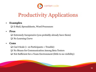 Productivity Applications
•   Examples
     E-Mail, Spreadsheets, Word Processors

•   Pros
     Extremely Inexpensive (you probably already have them)
     No Learning Curve

•   Cons
     Can’t Scale (> 10 Participants = Trouble)
     No Means for Communication Among Beta Testers
     Not Sufficient for a Team Environment (little to no visibility)




                                                                        16
 