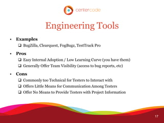 Engineering Tools
•   Examples
     BugZilla, Clearquest, FogBugz, TestTrack Pro

•   Pros
     Easy Internal Adoption / Low Learning Curve (you have them)
     Generally Offer Team Visibility (access to bug reports, etc)

•   Cons
     Commonly too Technical for Testers to Interact with
     Offers Little Means for Communication Among Testers
     Offer No Means to Provide Testers with Project Information




                                                                     17
 