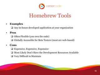 Homebrew Tools
•   Examples
     Any in-house developed application at your organization

•   Pros
     Often Flexible (you own the code)
     Globally Accessible for Beta Testers (most are web-based)

•   Cons
     Expensive, Expensive, Expensive
     Most Likely Don’t Have the Development Resources Available
     Very Difficult to Maintain




                                                                   18
 