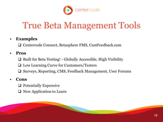 True Beta Management Tools
•   Examples
     Centercode Connect, Betasphere FMS, CustFeedback.com

•   Pros
     Built for Beta Testing! - Globally Accessible, High Visibility
     Low Learning Curve for Customers/Testers
     Surveys, Reporting, CMS, Feedback Management, User Forums

•   Cons
     Potentially Expensive
     New Application to Learn




                                                                       19
 